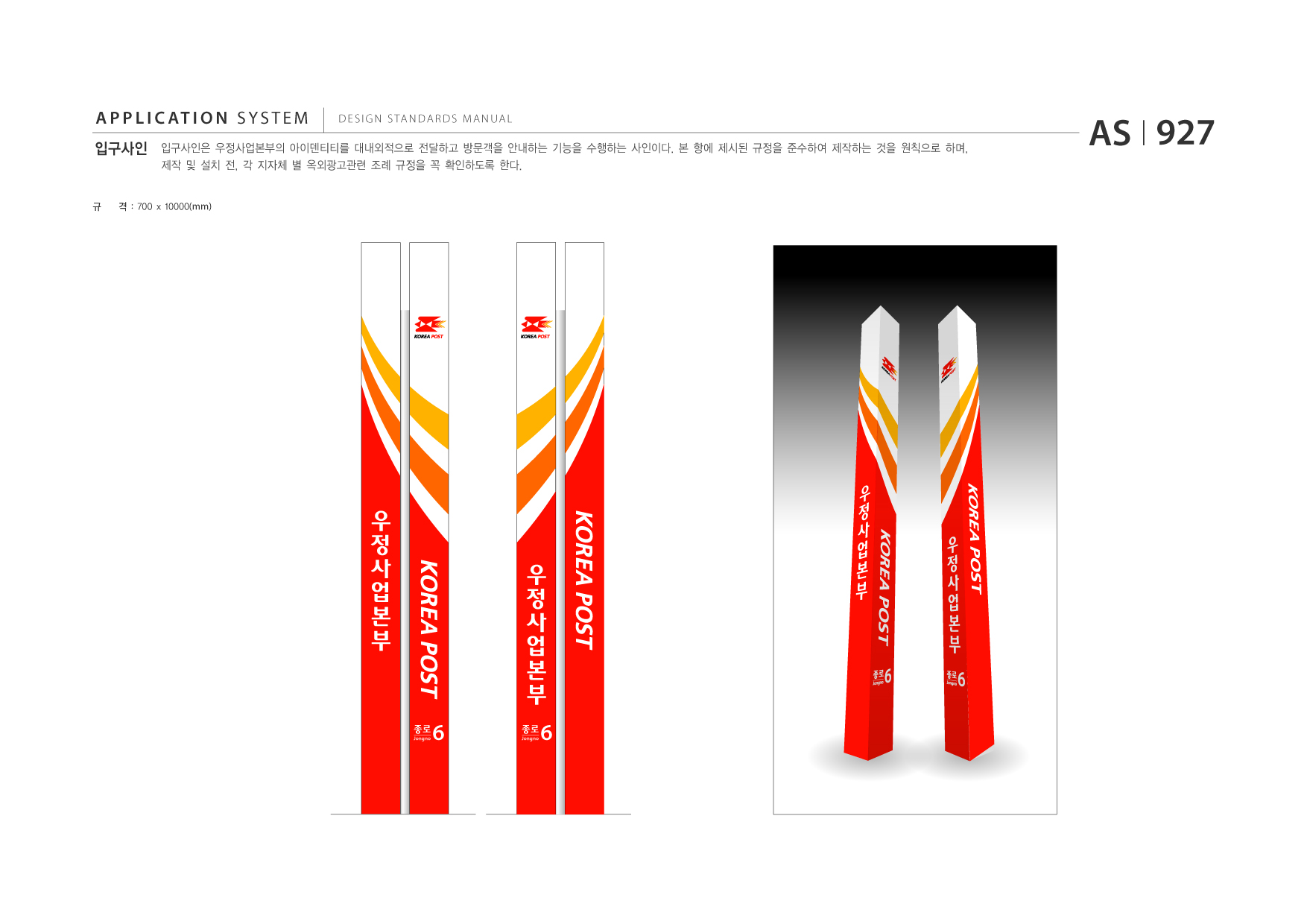 APPLICATION SYSTEM 입구사인  DESIGN STANDARDS MANUAL  입구사인은 우정사업본부의 아이덴티티를 대내외적으로 전달하고 방문객을 안내하는 기능을 수행하는 사인이다. 본 항에 제시된 규정을 준수하여 제작하는 것을 원칙으로 하며, 제작 및 설치 전, 각 지자체 별 옥외광고관련 조례 규정을 꼭 확인하도록 한다.  AS I 927  규  격 : 700 x 10000(mm)  종로 Jongno  6  종로 Jongno  6